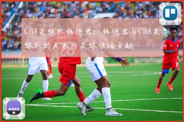 CBA足球队韩德君：韩德君与CBA足球队的关系与足球领域贡献