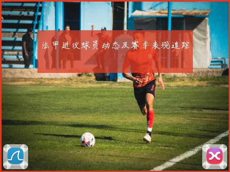 法甲进攻球员动态及赛季表现追踪